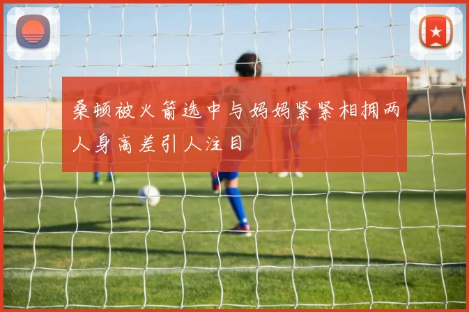 桑顿被火箭选中与妈妈紧紧相拥两人身高差引人注目