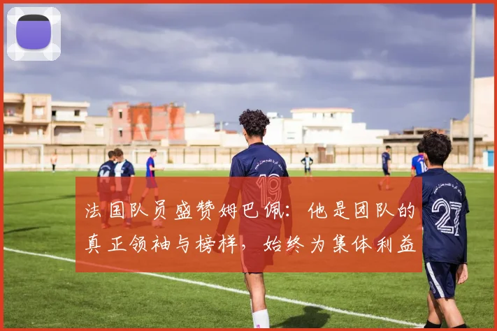 法国队员盛赞姆巴佩：他是团队的真正领袖与榜样，始终为集体利益考虑
