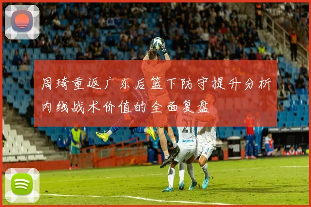 周琦重返广东后篮下防守提升分析内线战术价值的全面复盘