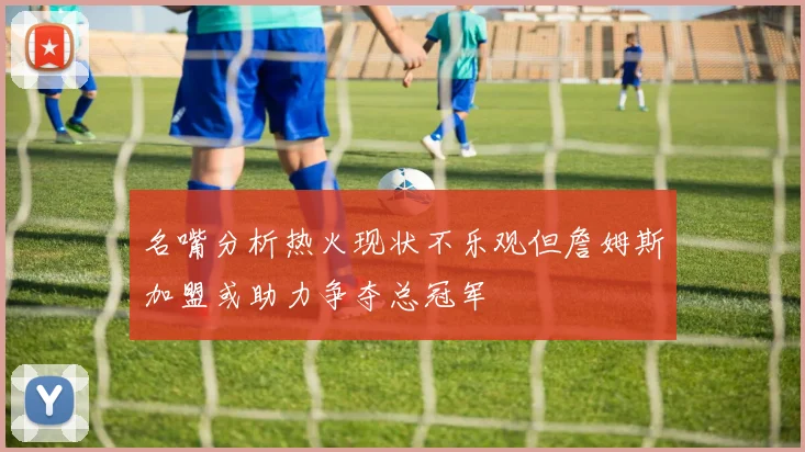 名嘴分析热火现状不乐观但詹姆斯加盟或助力争夺总冠军
