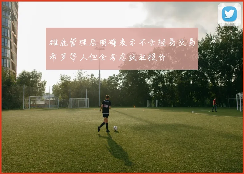 雄鹿管理层明确表示不会轻易交易希罗等人但会考虑疯狂报价