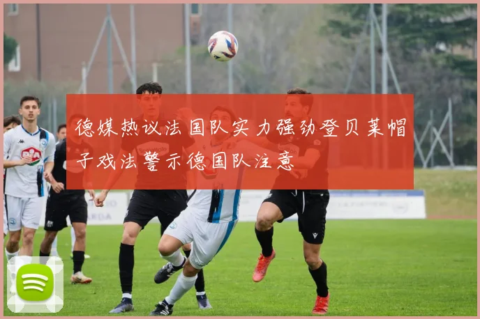 德媒热议法国队实力强劲登贝莱帽子戏法警示德国队注意
