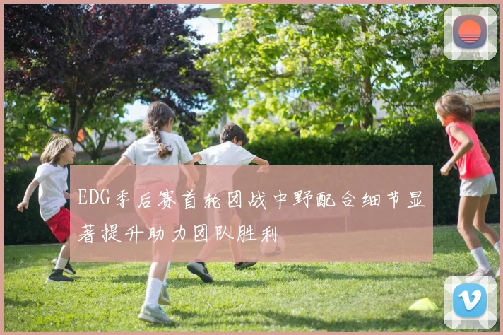 EDG季后赛首轮团战中野配合细节显著提升助力团队胜利