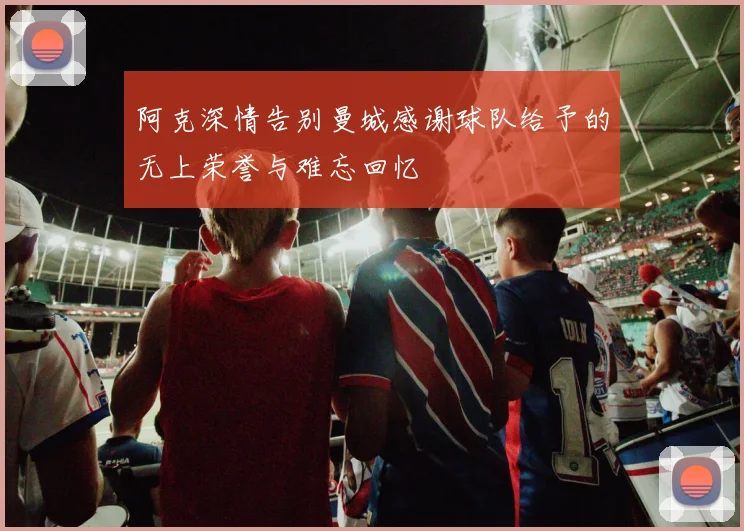 阿克深情告别曼城感谢球队给予的无上荣誉与难忘回忆