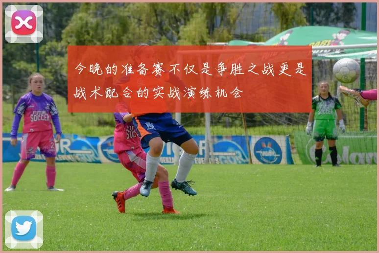 今晚的准备赛不仅是争胜之战更是战术配合的实战演练机会
