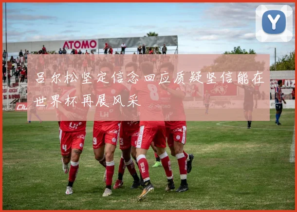 吕尔松坚定信念回应质疑坚信能在世界杯再展风采