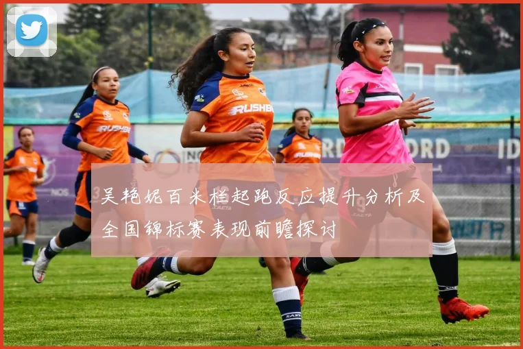 吴艳妮百米栏起跑反应提升分析及全国锦标赛表现前瞻探讨