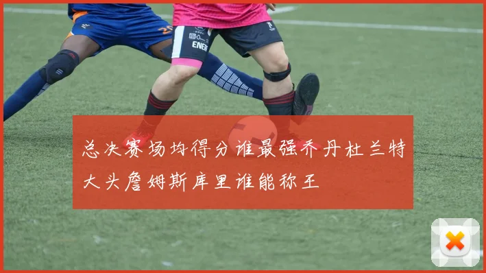 总决赛场均得分谁最强乔丹杜兰特大头詹姆斯库里谁能称王