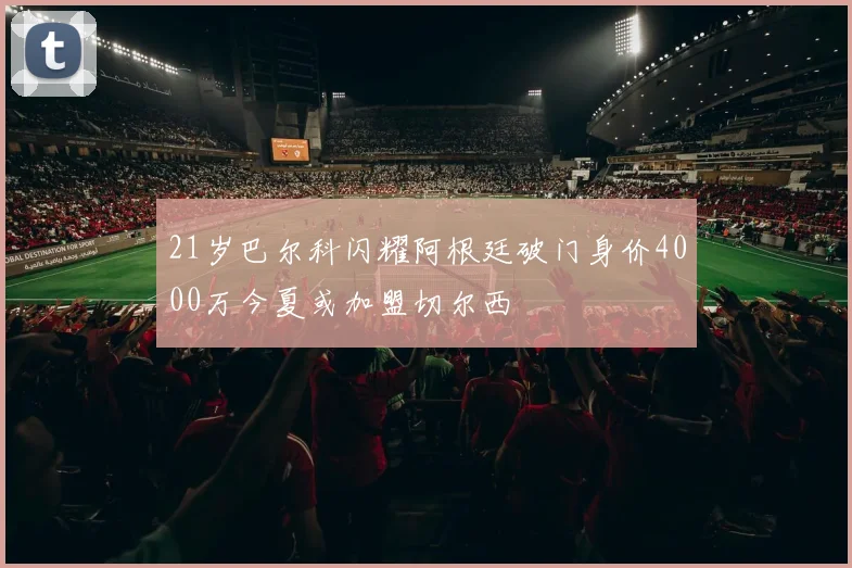 21岁巴尔科闪耀阿根廷破门身价4000万今夏或加盟切尔西