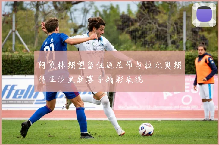 阿莫林期望留住迈尼昂与拉比奥期待亚沙里新赛季精彩表现