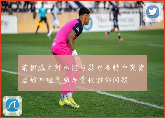 前挪威主帅回忆与瑟尔洛特冲突背后的年轻气盛与责任推卸问题