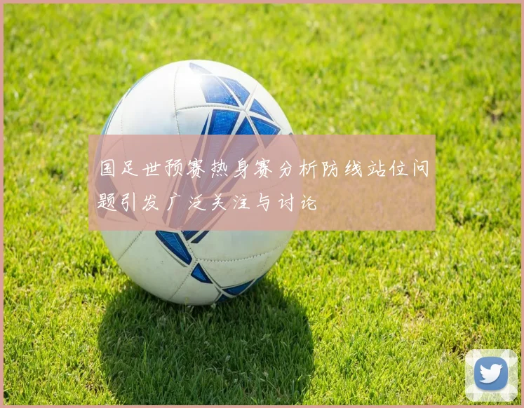 国足世预赛热身赛分析防线站位问题引发广泛关注与讨论